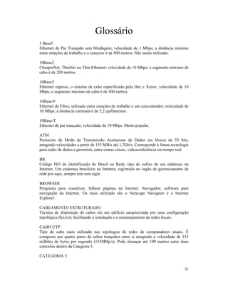 Glossário
1 Base5
Ethernet de Par Trançado sem blindagem; velocidade de 1 Mbps; a distância máxima
entre estações de trabalho e o conector é de 500 metros. Não muito utilizado.

10Base2
CheaperNet, ThinNet ou Thin Ethernet; velocidade de 10 Mbps; o segmento máximo de
cabo é de 200 metros.

10Base5
Ethernet espesso, o sistema de cabo especificado pela Dec e Xerox; velocidade de 10
Mbps; o segmento máximo de cabo é de 500 metros.

10Base-F
Ethernet de Fibra; utilizado entre estações de trabalho e um concentrador; velocidade de
10 Mbps; a distância estimada é de 2,2 quilômetros.

10Base-T
Ethernet de par trançado; velocidade de 10 Mbps. Muito popular.

ATM
Protocolo de Modo de Transmissão Assíncrona de Dados em blocos de 53 bits,
atingindo velocidades a partir de 155 MB/s até 1,7Gb/s. Corresponde à futura tecnologia
para redes de dados e permitirá, entre outras coisas, videoconferência em tempo real.

BR
Código ISO de identificação do Brasil na Rede, tipo de sufixo de um endereço na
Internet. Um endereço brasileiro na Internet, registrado no órgão de gerenciamento da
rede por aqui, sempre tem esta sigla.

BROWSER
Programa para visualizar, folhear páginas na Internet. Navegador, software para
navegação da Internet. Os mais utilizado são o Netscape Navigator e o Internet
Explorer.

CABEAMENTO ESTRUTURADO
Técnica de disposição de cabos em um edifício caracterizada por uma configuração
topológica flexível, facilitando a instalação e o remanejamento de redes locais.

CABO UTP
Tipo de cabo mais utilizado nas topologias de redes de computadores atuais. É
composto por quatro pares de cabos trançados entre si atingindo a velocidade de 155
milhões de bytes por segundo (155MBp/s). Pode alcançar até 100 metros entre duas
conexões dentro da Categoria 5.

CATEGORIA 5


                                                                                     23
 