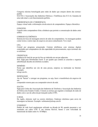 Categoria máxima homologada para redes de dados que estejam dentro das normas-
padrão
EIA/TIA ( Associações das Indústrias Elétricas e Telefônicas dos E.U.A). Garantia de
uma rede atual e com funcionamento perfeito.

CIBERESPAÇO (OU CYBERSPACE)
Espaço virtual onde a informação circula através de computadores. Espaço cibernético.

CONEXÃO
Ligação entre computadores feita a distância que permite a comunicação de dados entre
ambos.

CORREIO ELETRÔNICO
Sistema de troca de mensagens através de redes de computadores. As mensagens podem
conter textos e outros tipos de arquivos em anexo (attachment). Ver e-mail.

CPA
Central por programa armazenado. Centrais telefônicas com sistemas digitais
controlados por computadores de alta capacidade de processamento, cujos terminais são
os telefones.

CROSSTALK
tendência do sinal de um par de fios ser induzido em um par adjacente.
D.G. Sigla para Distribuidor Geral. É um quadro que contém as conexões e organiza
adistribuição decabos de telefonia ou dados.

DOMÍNIO
Nome que identifica um site de uma pessoa, empresa ou instituição na Internet.
Exemplo:
telesp.com.br .

DOWNLOAD
Ato de "baixar" e carregar um programa, ou seja, fazer a transferência de arquivos de
um
computador remoto para seu computador através da rede.

EIA/TIA
Sigla para União das Associação das Indústrias de Telefonia e Associação das Indústrias
de Elétrica dos Estados Unidos. Criaram as normas que regulam a instalação de redes de
dados com o uso de cabos de par trançado (cabos UTP).

E-MAIL
Do inglês, eletronic mail ou correio eletrônico. Endereço eletrônico para envio de
mensagens na Internet. Exemplo: webmaster@telesp.com.br

ETHERNET
Padrão de rede local amplamente utilizado na década de 90, quando passaram a ser
instalados em cabos UTP. É um sistema flexível, barato e com velocidade de
transmissão de dados entre 4 e 10 MBp/s.

                                                                                    24
 