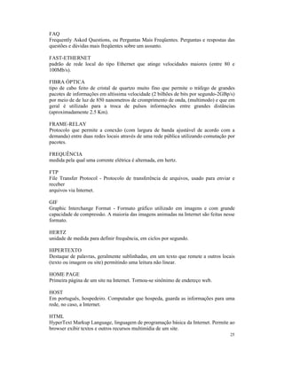 FAQ
Frequently Asked Questions, ou Perguntas Mais Freqüentes. Perguntas e respostas das
questões e dúvidas mais freqüentes sobre um assunto.

FAST-ETHERNET
padrão de rede local do tipo Ethernet que atinge velocidades maiores (entre 80 e
100Mb/s).

FIBRA ÓPTICA
tipo de cabo feito de cristal de quartzo muito fino que permite o tráfego de grandes
pacotes de informações em altíssima velocidade (2 bilhões de bits por segundo-2GBp/s)
por meio de de luz de 850 nanometros de cromprimento de onda, (multimodo) e que em
geral é utilizado para a troca de pulsos informações entre grandes distâncias
(aproximadamente 2.5 Km).

FRAME-RELAY
Protocolo que permite a conexão (com largura de banda ajustável de acordo com a
demanda) entre duas redes locais através de uma rede pública utilizando comutação por
pacotes.

FREQUÊNCIA
medida pela qual uma corrente elétrica é alternada, em hertz.

FTP
File Transfer Protocol - Protocolo de transferência de arquivos, usado para enviar e
receber
arquivos via Internet.

GIF
Graphic Interchange Format - Formato gráfico utilizado em imagens e com grande
capacidade de compressão. A maioria das imagens animadas na Internet são feitas nesse
formato.

HERTZ
unidade de medida para definir frequência, em ciclos por segundo.

HIPERTEXTO
Destaque de palavras, geralmente sublinhadas, em um texto que remete a outros locais
(texto ou imagem ou site) permitindo uma leitura não linear.

HOME PAGE
Primeira página de um site na Internet. Tornou-se sinônimo de endereço web.

HOST
Em português, hospedeiro. Computador que hospeda, guarda as informações para uma
rede, no caso, a Internet.

HTML
HyperText Markup Language, linguagem de programação básica da Internet. Permite ao
browser exibir textos e outros recursos multimídia de um site.
                                                                                  25
 