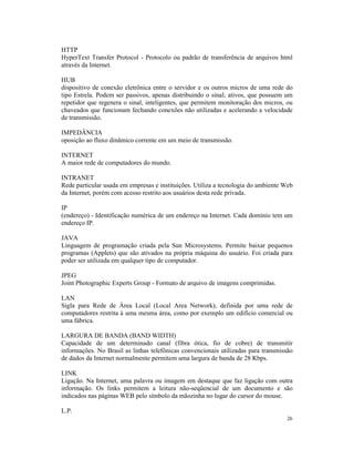 HTTP
HyperText Transfer Protocol - Protocolo ou padrão de transferência de arquivos html
através da Internet.

HUB
dispositivo de conexão eletrônica entre o servidor e os outros micros de uma rede do
tipo Estrela. Podem ser passivos, apenas distribuindo o sinal; ativos, que possuem um
repetidor que regenera o sinal, inteligentes, que permitem monitoração dos micros, ou
chaveados que funcionam fechando conexões não utilizadas e acelerando a velocidade
de transmissão.

IMPEDÂNCIA
oposição ao fluxo dinâmico corrente em um meio de transmissão.

INTERNET
A maior rede de computadores do mundo.

INTRANET
Rede particular usada em empresas e instituições. Utiliza a tecnologia do ambiente Web
da Internet, porém com acesso restrito aos usuários desta rede privada.

IP
(endereço) - Identificação numérica de um endereço na Internet. Cada domínio tem um
endereço IP.

JAVA
Linguagem de programação criada pela Sun Microsystems. Permite baixar pequenos
programas (Applets) que são ativados na própria máquina do usuário. Foi criada para
poder ser utilizada em qualquer tipo de computador.

JPEG
Joint Photographic Experts Group - Formato de arquivo de imagens comprimidas.

LAN
Sigla para Rede de Área Local (Local Area Network), definida por uma rede de
computadores restrita à uma mesma área, como por exemplo um edifício comercial ou
uma fábrica.

LARGURA DE BANDA (BAND WIDTH)
Capacidade de um determinado canal (fibra ótica, fio de cobre) de transmitir
informações. No Brasil as linhas telefônicas convencionais utilizadas para transmissão
de dados da Internet normalmente permitem uma largura de banda de 28 Kbps.

LINK
Ligação. Na Internet, uma palavra ou imagem em destaque que faz ligação com outra
informação. Os links permitem a leitura não-seqüencial de um documento e são
indicados nas páginas WEB pelo símbolo da mãozinha no lugar do cursor do mouse.

L.P.
                                                                                   26
 