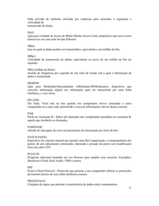 linha privada de telefonia utilizada por empresas para aumentar a segurança e
velocidade de
transmissão de dados.

MAU
sigla para Unidade de Aceso de Mídia (Media Access Unit), dispositivo que serve como
transceiver em uma rede do tipo Ethernet.

MBits
taxa na qual os dados podem ser transmitidos, equivalente a um milhão de bits.

MBp/s
velocidade de transmissão de dados, equivalente ao envio de um milhão de bits po
segundo.

MHz (milhão de Herts)
medida de frequência por segundo de um sinal de tensão sob a qual a informação de
dados é transmitida.

MODEM
sigla para Modulador/Demodulador (MOdulator/DEModulator), dispositivo que
converte informação digital em informação para ser transmitida por uma linha
telefônica, e vice-versa.

ON LINE
Em linha. Você está on line quando seu computador estiver conectado a outro
computador ou a uma rede, permitindo a troca de informações através dessa conexão.

PAB
Perda no Assinante B - Índice de chamadas não completadas (perdidas) no assinante B,
aquele que receberia as chamadas.

PARIDADE
método de checagem de erros na transmissão de informação por meio de bits.

PATCH PANEL
dispositivo de conexão manual que permite uma fácil organização, e remanejamento dos
pontos de um cabeamento estruturado, alterando a posição do ponto sem modificação
física do cabo UTP.

PLUG-IN
Programa adicional instalado em seu browser para ampliar seus recursos. Exemplos:
Shockwave Flash, Real Audio, VDO e outros.

PPP
Point to Point Protocol - Protocolo que permite a seu computador utilizar os protocolos
da Internet através de uma linha telefônica comum.

PROTOCOLO
Conjunto de regras que permite a transferência de dados entre computadores.
                                                                                    27
 