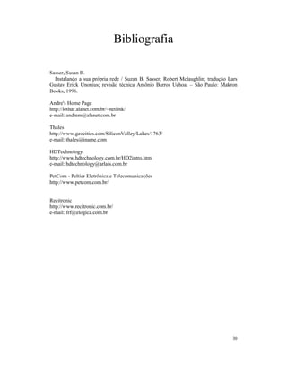 Bibliografia

Sasser, Susan B.
  Instalando a sua própria rede / Suzan B. Sasser, Robert Mclaughlin; tradução Lars
Gustav Erick Unonius; revisão técnica Antônio Barros Uchoa. – São Paulo: Makron
Books, 1996.

Andre's Home Page
http://lothar.alanet.com.br/~netlink/
e-mail: andrem@alanet.com.br

Thales
http://www.geocities.com/SiliconValley/Lakes/1763/
e-mail: thales@iname.com

HDTechnology
http://www.hdtechnology.com.br/HD2intro.htm
e-mail: hdtechnology@arlais.com.br

PetCom - Peltier Eletrônica e Telecomunicações
http://www.petcom.com.br/


Recitronic
http://www.recitronic.com.br/
e-mail: frf@elogica.com.br




                                                                                 30
 