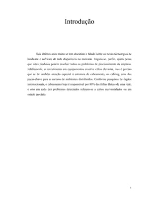 Introdução



       Nos últimos anos muito se tem discutido e falado sobre as novas tecnologias de
hardware e software de rede disponíveis no mercado. Engana-se, porém, quem pensa
que estes produtos podem resolver todos os problemas de processamento da empresa.
Infelizmente, o investimento em equipamentos envolve cifras elevadas, mas é preciso
que se dê também atenção especial à estrutura de cabeamento, ou cabling, uma das
peças-chave para o sucesso de ambientes distribuídos. Conforme pesquisas de órgãos
internacionais, o cabeamento hoje é responsável por 80% das falhas físicas de uma rede,
e oito em cada dez problemas detectados referem-se a cabos mal-instalados ou em
estado precário.




                                                                                     5
 