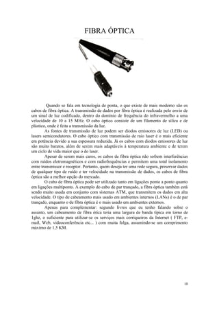 FIBRA ÓPTICA




         Quando se fala em tecnologia de ponta, o que existe de mais moderno são os
cabos de fibra óptica. A transmissão de dados por fibra óptica é realizada pelo envio de
um sinal de luz codificado, dentro do domínio de frequência do infravermelho a uma
velocidade de 10 a 15 MHz. O cabo óptico consiste de um filamento de sílica e de
plástico, onde é feita a transmissão da luz.
        As fontes de transmissão de luz podem ser diodos emissores de luz (LED) ou
lasers semicondutores. O cabo óptico com transmissão de raio laser é o mais eficiente
em potência devido a sua espessura reduzida. Já os cabos com diodos emissores de luz
são muito baratos, além de serem mais adaptáveis à temperatura ambiente e de terem
um ciclo de vida maior que o do laser.
        Apesar de serem mais caros, os cabos de fibra óptica não sofrem interferências
com ruídos eletromagnéticos e com radiofrequências e permitem uma total isolamento
entre transmissor e receptor. Portanto, quem deseja ter uma rede segura, preservar dados
de qualquer tipo de ruído e ter velocidade na transmissão de dados, os cabos de fibra
óptica são a melhor opção do mercado.
        O cabo de fibra óptica pode ser utilizado tanto em ligações ponto a ponto quanto
em ligações multiponto. A exemplo do cabo de par trançado, a fibra óptica também está
sendo muito usada em conjunto com sistemas ATM, que transmitem os dados em alta
velocidade. O tipo de cabeamento mais usado em ambientes internos (LANs) é o de par
trançado, enquanto o de fibra óptica é o mais usado em ambientes externos.
        Apenas para complementar: segundo livros que eu tenho falando sobre o
assunto, um cabeamento de fibra ótica teria uma largura de banda típica em torno de
1ghz, o suficiente para utilizar-se os serviços mais corriqueiros da Internet ( FTP, e-
mail, Web, videoconferência etc... ) com muita folga, assumindo-se um comprimento
máximo de 1,5 KM.




                                                                                     10
 