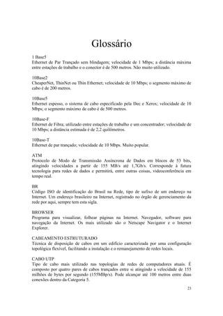 Glossário
1 Base5
Ethernet de Par Trançado sem blindagem; velocidade de 1 Mbps; a distância máxima
entre estações de trabalho e o conector é de 500 metros. Não muito utilizado.

10Base2
CheaperNet, ThinNet ou Thin Ethernet; velocidade de 10 Mbps; o segmento máximo de
cabo é de 200 metros.

10Base5
Ethernet espesso, o sistema de cabo especificado pela Dec e Xerox; velocidade de 10
Mbps; o segmento máximo de cabo é de 500 metros.

10Base-F
Ethernet de Fibra; utilizado entre estações de trabalho e um concentrador; velocidade de
10 Mbps; a distância estimada é de 2,2 quilômetros.

10Base-T
Ethernet de par trançado; velocidade de 10 Mbps. Muito popular.

ATM
Protocolo de Modo de Transmissão Assíncrona de Dados em blocos de 53 bits,
atingindo velocidades a partir de 155 MB/s até 1,7Gb/s. Corresponde à futura
tecnologia para redes de dados e permitirá, entre outras coisas, videoconferência em
tempo real.

BR
Código ISO de identificação do Brasil na Rede, tipo de sufixo de um endereço na
Internet. Um endereço brasileiro na Internet, registrado no órgão de gerenciamento da
rede por aqui, sempre tem esta sigla.

BROWSER
Programa para visualizar, folhear páginas na Internet. Navegador, software para
navegação da Internet. Os mais utilizado são o Netscape Navigator e o Internet
Explorer.

CABEAMENTO ESTRUTURADO
Técnica de disposição de cabos em um edifício caracterizada por uma configuração
topológica flexível, facilitando a instalação e o remanejamento de redes locais.

CABO UTP
Tipo de cabo mais utilizado nas topologias de redes de computadores atuais. É
composto por quatro pares de cabos trançados entre si atingindo a velocidade de 155
milhões de bytes por segundo (155MBp/s). Pode alcançar até 100 metros entre duas
conexões dentro da Categoria 5.
                                                                                     23
 