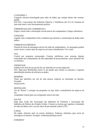 CATEGORIA 5
Categoria máxima homologada para redes de dados que estejam dentro das normas-
padrão
EIA/TIA ( Associações das Indústrias Elétricas e Telefônicas dos E.U.A). Garantia de
uma rede atual e com funcionamento perfeito.

CIBERESPAÇO (OU CYBERSPACE)
Espaço virtual onde a informação circula através de computadores. Espaço cibernético.

CONEXÃO
Ligação entre computadores feita a distância que permite a comunicação de dados entre
ambos.

CORREIO ELETRÔNICO
Sistema de troca de mensagens através de redes de computadores. As mensagens podem
conter textos e outros tipos de arquivos em anexo (attachment). Ver e-mail.

CPA
Central por programa armazenado. Centrais telefônicas com sistemas digitais
controlados por computadores de alta capacidade de processamento, cujos terminais são
os telefones.

CROSSTALK
tendência do sinal de um par de fios ser induzido em um par adjacente.
D.G. Sigla para Distribuidor Geral. É um quadro que contém as conexões e organiza
adistribuição decabos de telefonia ou dados.

DOMÍNIO
Nome que identifica um site de uma pessoa, empresa ou instituição na Internet.
Exemplo:
telesp.com.br .

DOWNLOAD
Ato de "baixar" e carregar um programa, ou seja, fazer a transferência de arquivos de
um
computador remoto para seu computador através da rede.

EIA/TIA
Sigla para União das Associação das Indústrias de Telefonia e Associação das
Indústrias de Elétrica dos Estados Unidos. Criaram as normas que regulam a instalação
de redes de dados com o uso de cabos de par trançado (cabos UTP).

E-MAIL
Do inglês, eletronic mail ou correio eletrônico. Endereço eletrônico para envio de
mensagens na Internet. Exemplo: webmaster@telesp.com.br

ETHERNET


                                                                                    24
 