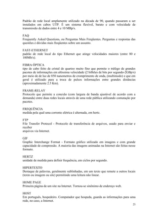 Padrão de rede local amplamente utilizado na década de 90, quando passaram a ser
instalados em cabos UTP. É um sistema flexível, barato e com velocidade de
transmissão de dados entre 4 e 10 MBp/s.

FAQ
Frequently Asked Questions, ou Perguntas Mais Freqüentes. Perguntas e respostas das
questões e dúvidas mais freqüentes sobre um assunto.

FAST-ETHERNET
padrão de rede local do tipo Ethernet que atinge velocidades maiores (entre 80 e
100Mb/s).

FIBRA ÓPTICA
tipo de cabo feito de cristal de quartzo muito fino que permite o tráfego de grandes
pacotes de informações em altíssima velocidade (2 bilhões de bits por segundo-2GBp/s)
por meio de de luz de 850 nanometros de cromprimento de onda, (multimodo) e que em
geral é utilizado para a troca de pulsos informações entre grandes distâncias
(aproximadamente 2.5 Km).

FRAME-RELAY
Protocolo que permite a conexão (com largura de banda ajustável de acordo com a
demanda) entre duas redes locais através de uma rede pública utilizando comutação por
pacotes.

FREQUÊNCIA
medida pela qual uma corrente elétrica é alternada, em hertz.

FTP
File Transfer Protocol - Protocolo de transferência de arquivos, usado para enviar e
receber
arquivos via Internet.

GIF
Graphic Interchange Format - Formato gráfico utilizado em imagens e com grande
capacidade de compressão. A maioria das imagens animadas na Internet são feitas nesse
formato.

HERTZ
unidade de medida para definir frequência, em ciclos por segundo.

HIPERTEXTO
Destaque de palavras, geralmente sublinhadas, em um texto que remete a outros locais
(texto ou imagem ou site) permitindo uma leitura não linear.

HOME PAGE
Primeira página de um site na Internet. Tornou-se sinônimo de endereço web.

HOST
Em português, hospedeiro. Computador que hospeda, guarda as informações para uma
rede, no caso, a Internet.
                                                                                   25
 