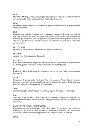 HTML
HyperText Markup Language, linguagem de programação básica da Internet. Permite
ao browser exibir textos e outros recursos multimídia de um site.

HTTP
HyperText Transfer Protocol - Protocolo ou padrão de transferência de arquivos html
através da Internet.

HUB
dispositivo de conexão eletrônica entre o servidor e os outros micros de uma rede do
tipo Estrela. Podem ser passivos, apenas distribuindo o sinal; ativos, que possuem um
repetidor que regenera o sinal, inteligentes, que permitem monitoração dos micros, ou
chaveados que funcionam fechando conexões não utilizadas e acelerando a velocidade
de transmissão.

IMPEDÂNCIA
oposição ao fluxo dinâmico corrente em um meio de transmissão.

INTERNET
A maior rede de computadores do mundo.

INTRANET
Rede particular usada em empresas e instituições. Utiliza a tecnologia do ambiente Web
da Internet, porém com acesso restrito aos usuários desta rede privada.

IP
(endereço) - Identificação numérica de um endereço na Internet. Cada domínio tem um
endereço IP.

JAVA
Linguagem de programação criada pela Sun Microsystems. Permite baixar pequenos
programas (Applets) que são ativados na própria máquina do usuário. Foi criada para
poder ser utilizada em qualquer tipo de computador.

JPEG
Joint Photographic Experts Group - Formato de arquivo de imagens comprimidas.

LAN
Sigla para Rede de Área Local (Local Area Network), definida por uma rede de
computadores restrita à uma mesma área, como por exemplo um edifício comercial ou
uma fábrica.

LARGURA DE BANDA (BAND WIDTH)
Capacidade de um determinado canal (fibra ótica, fio de cobre) de transmitir
informações. No Brasil as linhas telefônicas convencionais utilizadas para transmissão
de dados da Internet normalmente permitem uma largura de banda de 28 Kbps.

LINK

                                                                                   26
 