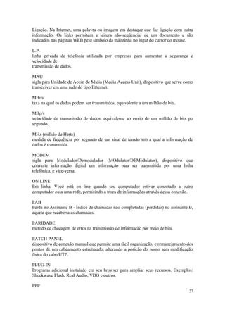 Ligação. Na Internet, uma palavra ou imagem em destaque que faz ligação com outra
informação. Os links permitem a leitura não-seqüencial de um documento e são
indicados nas páginas WEB pelo símbolo da mãozinha no lugar do cursor do mouse.

L.P.
linha privada de telefonia utilizada por empresas para aumentar a segurança e
velocidade de
transmissão de dados.

MAU
sigla para Unidade de Aceso de Mídia (Media Access Unit), dispositivo que serve como
transceiver em uma rede do tipo Ethernet.

MBits
taxa na qual os dados podem ser transmitidos, equivalente a um milhão de bits.

MBp/s
velocidade de transmissão de dados, equivalente ao envio de um milhão de bits po
segundo.

MHz (milhão de Herts)
medida de frequência por segundo de um sinal de tensão sob a qual a informação de
dados é transmitida.

MODEM
sigla para Modulador/Demodulador (MOdulator/DEModulator), dispositivo que
converte informação digital em informação para ser transmitida por uma linha
telefônica, e vice-versa.

ON LINE
Em linha. Você está on line quando seu computador estiver conectado a outro
computador ou a uma rede, permitindo a troca de informações através dessa conexão.

PAB
Perda no Assinante B - Índice de chamadas não completadas (perdidas) no assinante B,
aquele que receberia as chamadas.

PARIDADE
método de checagem de erros na transmissão de informação por meio de bits.

PATCH PANEL
dispositivo de conexão manual que permite uma fácil organização, e remanejamento dos
pontos de um cabeamento estruturado, alterando a posição do ponto sem modificação
física do cabo UTP.

PLUG-IN
Programa adicional instalado em seu browser para ampliar seus recursos. Exemplos:
Shockwave Flash, Real Audio, VDO e outros.

PPP
                                                                                  27
 