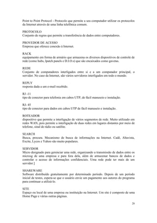 Point to Point Protocol - Protocolo que permite a seu computador utilizar os protocolos
da Internet através de uma linha telefônica comum.

PROTOCOLO
Conjunto de regras que permite a transferência de dados entre computadores.

PROVEDOR DE ACESSO
Empresa que oferece conexão à Internet.

RACK
equipamento em forma de armário que armazena os diversos dispositivos de controle de
rede (como hubs, lpatch panels e D.I.O.s) que são encaixados como gavetas.

REDE
Conjunto de computadores interligados entre si e a um computador principal, o
servidor. No caso da Internet, são vários servidores interligados em todo o mundo.

REPLY
resposta dada a um e-mail recebido.

RJ -11
tipo de conector para telefonia em cabos UTP, de fácil manuseio e instalação.

RJ- 45
tipo de conector para dados em cabos UTP de fácil manuseio e instalação.

ROTEADOR
dispositivo que permite a interligação de vários segmentos de rede. Muito utilizado em
redes WAN, pois permite a interligação de duas redes em lugares distantes por meio de
telefone, sinal de rádio ou satélite.

SEARCH
Busca, procura. Mecanismo de busca de informações na Internet. Cadê, Altavista,
Excite, Lycos e Yahoo são muito populares.

SERVIDOR
Micro designado para gerenciar uma rede, organizando a transmissão de dados entre os
microsg de uma empresa e para fora dela, além de armazenar bancos de dados e
controlar o acesso de informações confidenciais. Uma rede pode ter mais de um
servidor.]

SHAREWARE
Software distribuído gratuitamente por determinado período. Depois de um período
inicial de testes, espera-se que o usuário envie um pagamento aos autores do programa
para continuar a utilizá-lo.

SITE
Espaço ou local de uma empresa ou instituição na Internet. Um site é composto de uma
Home Page e várias outras páginas.

                                                                                     28
 