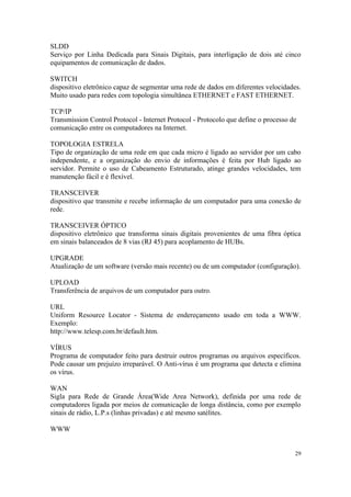 SLDD
Serviço por Linha Dedicada para Sinais Digitais, para interligação de dois até cinco
equipamentos de comunicação de dados.

SWITCH
dispositivo eletrônico capaz de segmentar uma rede de dados em diferentes velocidades.
Muito usado para redes com topologia simultânea ETHERNET e FAST ETHERNET.

TCP/IP
Transmission Control Protocol - Internet Protocol - Protocolo que define o processo de
comunicação entre os computadores na Internet.

TOPOLOGIA ESTRELA
Tipo de organização de uma rede em que cada micro é ligado ao servidor por um cabo
independente, e a organização do envio de informações é feita por Hub ligado ao
servidor. Permite o uso de Cabeamento Estruturado, atinge grandes velocidades, tem
manutenção fácil e é flexível.

TRANSCEIVER
dispositivo que transmite e recebe informação de um computador para uma conexão de
rede.

TRANSCEIVER ÓPTICO
dispositivo eletrônico que transforma sinais digitais provenientes de uma fibra óptica
em sinais balanceados de 8 vias (RJ 45) para acoplamento de HUBs.

UPGRADE
Atualização de um software (versão mais recente) ou de um computador (configuração).

UPLOAD
Transferência de arquivos de um computador para outro.

URL
Uniform Resource Locator - Sistema de endereçamento usado em toda a WWW.
Exemplo:
http://www.telesp.com.br/default.htm.

VÍRUS
Programa de computador feito para destruir outros programas ou arquivos específicos.
Pode causar um prejuízo irreparável. O Anti-vírus é um programa que detecta e elimina
os vírus.

WAN
Sigla para Rede de Grande Área(Wide Area Network), definida por uma rede de
computadores ligada por meios de comunicação de longa distância, como por exemplo
sinais de rádio, L.P.s (linhas privadas) e até mesmo satélites.

WWW


                                                                                     29
 