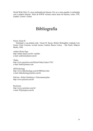 World Wide Web. É a área multimídia da Internet. Por ser a mais popular é confundida
com a própria Internet. Além da WWW existem outras áreas da Internet, como: FTP,
Gopher, Usenet e Telnet.




                                Bibliografia

Sasser, Susan B.
   Instalando a sua própria rede / Suzan B. Sasser, Robert Mclaughlin; tradução Lars
Gustav Erick Unonius; revisão técnica Antônio Barros Uchoa. – São Paulo: Makron
Books, 1996.

Andre's Home Page
http://lothar.alanet.com.br/~netlink/
e-mail: andrem@alanet.com.br

Thales
http://www.geocities.com/SiliconValley/Lakes/1763/
e-mail: thales@iname.com

HDTechnology
http://www.hdtechnology.com.br/HD2intro.htm
e-mail: hdtechnology@arlais.com.br

PetCom - Peltier Eletrônica e Telecomunicações
http://www.petcom.com.br/


Recitronic
http://www.recitronic.com.br/
e-mail: frf@elogica.com.br




                                                                                  30
 