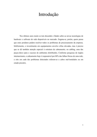 Introdução



       Nos últimos anos muito se tem discutido e falado sobre as novas tecnologias de
hardware e software de rede disponíveis no mercado. Engana-se, porém, quem pensa
que estes produtos podem resolver todos os problemas de processamento da empresa.
Infelizmente, o investimento em equipamentos envolve cifras elevadas, mas é preciso
que se dê também atenção especial à estrutura de cabeamento, ou cabling, uma das
peças-chave para o sucesso de ambientes distribuídos. Conforme pesquisas de órgãos
internacionais, o cabeamento hoje é responsável por 80% das falhas físicas de uma rede,
e oito em cada dez problemas detectados referem-se a cabos mal-instalados ou em
estado precário.




                                                                                      5
 