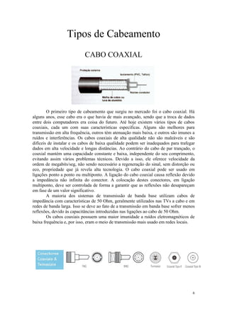 Tipos de Cabeamento
                           CABO COAXIAL




        O primeiro tipo de cabeamento que surgiu no mercado foi o cabo coaxial. Há
alguns anos, esse cabo era o que havia de mais avançado, sendo que a troca de dados
entre dois computadores era coisa do futuro. Até hoje existem vários tipos de cabos
coaxiais, cada um com suas características específicas. Alguns são melhores para
transmissão em alta frequência, outros tém atenuação mais baixa, e outros são imunes a
ruídos e interferências. Os cabos coaxiais de alta qualidade não são maleáveis e são
difíceis de instalar e os cabos de baixa qualidade podem ser inadequados para trafegar
dados em alta velocidade e longas distâncias. Ao contrário do cabo de par trançado, o
coaxial mantém uma capacidade constante e baixa, independente do seu comprimento,
evitando assim vários problemas técnicos. Devido a isso, ele oferece velocidade da
ordem de megabits/seg, não sendo necessário a regeneração do sinal, sem distorção ou
eco, propriedade que já revela alta tecnologia. O cabo coaxial pode ser usado em
ligações ponto a ponto ou multiponto. A ligação do cabo coaxial causa reflexão devido
a impedância não infinita do conector. A colocação destes conectores, em ligação
multiponto, deve ser controlada de forma a garantir que as reflexões não desapareçam
em fase de um valor significativo.
        A maioria dos sistemas de transmissão de banda base utilizam cabos de
impedância com características de 50 Ohm, geralmente utilizados nas TVs a cabo e em
redes de banda larga. Isso se deve ao fato de a transmissão em banda base sofrer menos
reflexões, devido às capacitâncias introduzidas nas ligações ao cabo de 50 Ohm.
        Os cabos coaxiais possuem uma maior imunidade a ruídos eletromagnéticos de
baixa frequência e, por isso, eram o meio de transmissão mais usado em redes locais.




                                                                                    6
 