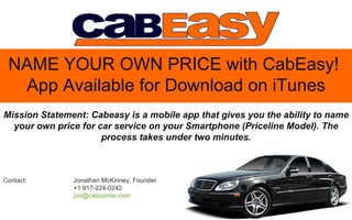 NAME YOUR OWN PRICE with CabEasy!
  App Available for Download on iTunes
Mission Statement: Cabeasy is a mobile app that gives you the ability to name
  your own price for car service on your Smartphone (Priceline Model). The
                      process takes under two minutes.



Contact:       Jonathan McKinney, Founder
               +1 917-224-0242
               jon@cabcorner.com
 