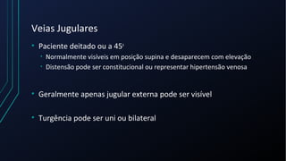 Veias Jugulares
• Paciente deitado ou a 45o
• Normalmente visíveis em posição supina e desaparecem com elevação
• Distensão pode ser constitucional ou representar hipertensão venosa
• Geralmente apenas jugular externa pode ser visível
• Turgência pode ser uni ou bilateral
 