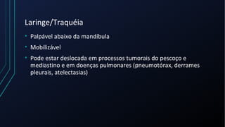 Laringe/Traquéia
• Palpável abaixo da mandíbula
• Mobilizável
• Pode estar deslocada em processos tumorais do pescoço e
mediastino e em doenças pulmonares (pneumotórax, derrames
pleurais, atelectasias)
 