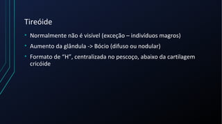 Tireóide
• Normalmente não é visível (exceção – indivíduos magros)
• Aumento da glândula -> Bócio (difuso ou nodular)
• Formato de “H”, centralizada no pescoço, abaixo da cartilagem
cricóide
 