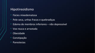 Hipotireoidismo
• Fácies mixedematosa
• Pele seca, unhas fracas e quebradiças
• Edema de membros inferiores – não depressível
• Vox rouca e arrastada
• Obesidade
• Constipação
• Parestesias
 