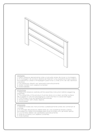 ATENÇÃO
1- Leia e observe atentamente toda a instrução antes de iniciar a montagem.
2- A montagem do produto deverá ser feita em uma superfície limpa e plana.
Aconselhamos utilizar a embalagem para forrar o chão a fim de não danificar
o produto.
3- Os parafusos devem ser apertados periodicamente.
4- Evitar contato com objetos cortantes.
5- Evitar batidas.

ATTENTION
1- Read and observe carefully all the assembly instruction before seggining
assembly.
2- The assembly of the product must be done on a clean and flat surface.
We suggest to use the packaging to cover the floor to avoid damages.
3- The screws must be tightened periodically.
4- Avoid contact with sharp objects.
5- Avoid beats.

ATENCIÓN
1- Observar todas las instrucciones cuidadosamente antes de comenzar el
montaje.
2- El montaje del producto debe estar en una superficie limpia y plana.
Aconsejamos utilizar la embalaje para forrar el suelo a fin de evitar daños.
3- Los tornillos deben ser apretados periódicamente.
4- Evite el contacto con objetos cortantes.
5- Evite batidas
 