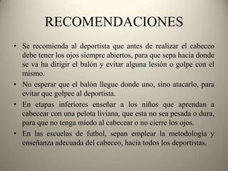 RECOMENDACIONES
• Se recomienda al deportista que antes de realizar el cabeceo
debe tener los ojos siempre abiertos, para que sepa hacia donde
se va ha dirigir el balón y evitar alguna lesión o golpe con el
mismo.
• No esperar que el balón llegue donde uno, sino atacarlo, para
evitar que golpee al deportista.
• En etapas inferiores enseñar a los niños que aprendan a
cabecear con una pelota liviana, que esta no sea pesada o dura,
para que no tenga miedo al cabecear o no cierre los ojos.
• En las escuelas de futbol, sepan emplear la metodología y
enseñanza adecuada del cabeceo, hacia todos los deportistas.

 