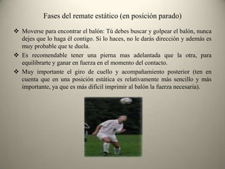 Fases del remate estático (en posición parado)
 Moverse para encontrar el balón: Tú debes buscar y golpear el balón, nunca
dejes que lo haga él contigo. Si lo haces, no le darás dirección y además es
muy probable que te duela.
 Es recomendable tener una pierna mas adelantada que la otra, para
equilibrarte y ganar en fuerza en el momento del contacto.
 Muy importante el giro de cuello y acompañamiento posterior (ten en
cuenta que en una posición estática es relativamente más sencillo y más
importante, ya que es más difícil imprimir al balón la fuerza necesaria).

 