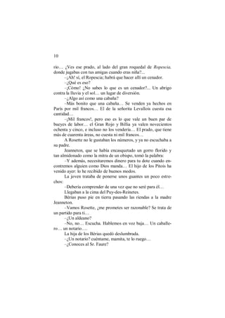 10
río… ¿Ves ese prado, al lado del gran roquedal de Ropescia,
donde jugabas con tus amigas cuando eras niña?...
–¡Ah! sí, el Ropescia; habrá que hacer allí un cenador.
–¿Qué es eso?
–¡Cómo! ¿No sabes lo que es un cenador?... Un abrigo
contra la lluvia y el sol… un lugar de diversión.
–¿Algo así como una cabaña?
–Más bonito que una cabaña… Se venden ya hechos en
París por mil francos… El de la señorita Levallois cuesta esa
cantidad…
–¡Mil francos!, pero eso es lo que vale un buen par de
bueyes de labor… el Gran Rojo y Billia ya valen novecientos
ochenta y cinco, e incluso no los vendería… El prado, que tiene
más de cuarenta áreas, no cuesta ni mil francos…
A Rosette no le gustaban los números, y ya no escuchaba a
su padre.
Jeanneton, que se había encasquetado un gorro florido y
tan almidonado como la mitra de un obispo, tomó la palabra:
–Y además, necesitaremos dinero para tu dote cuando en-
contremos alguien como Dios manda… El hijo de los Pitois ha
venido ayer: lo he recibido de buenos modos.
La joven trataba de ponerse unos guantes un poco estre-
chos:
–Debería comprender de una vez que no seré para él…
Llegaban a la cima del Puy-des-Reinetes.
Bérias puso pie en tierra pasando las riendas a la madre
Jeanneton.
–Vamos Rosette, ¿me prometes ser razonable? Se trata de
un partido para ti…
–¿Un aldeano?
–No, no… Escucha. Hablemos en voz baja… Un caballe-
ro… un notario….
La hija de los Bérias quedó deslumbrada.
–¿Un notario? cuéntame, mamita, te lo ruego…
–¿Conoces al Sr. Faure?
 