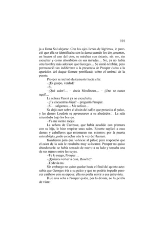 101
ja a Dona Sol alejarse. Con los ojos llenos de lágrimas, le pare-
ció que ella se identificaba con la dama cuando los dos amantes,
en brazos el uno del otro, se miraban con éxtasis, sin ver, sin
escuchar y como absorbidos en sus miradas… No, ya no había
otro hombre más adorado que Georges… Se sintió temblar, pero
permaneció tan indiferente a la presencia de Prosper como a la
aparición del duque Gómez petrificado sobre el umbral de la
puerta.
Prosper se inclinó dulcemente hacia ella:
–¿Es guapo, verdad?
–Sí.
–¡Qué calor!… – decía Moulineau… – ¡Uno se cuece
aquí!…
La señora Parent ya no escuchaba.
–¿Te encuentras bien? – preguntó Prosper.
–Sí… salgamos… Me sofoco…
Se dejó caer sobre el diván del salón que precedía al palco,
y las damas Loudois se apresuraron a su alrededor… La sala
retumbaba bajo los bravos.
–Ya me siento mejor.
La señora de Carreuse, que había acudido con premura
con su hija, le hizo respirar unas sales. Rosette suplicó a esas
damas y caballeros que retomaran sus asientos: por la puerta
entreabierta, pudo escuchar aún la voz de Hernani.
Insistieron para que volviese al palco; pero respondió que
el calor de la sala le resultaba muy sofocante. Prosper no quiso
abandonarla: se había sentado de nuevo a su lado y tomaba una
de sus manos entre las suyas.
–Te lo ruego, Prosper…
–¿Quieres volver a casa, Rosette?
–Todavía no.
Sin embargo no quiso quedar hasta el final del quinto acto:
sabía que Georges iría a su palco y que no podría impedir pare-
cer cariñoso con su esposa: ella no podía asistir a esa entrevista.
Hizo una seña a Prosper quién, por lo demás, no la perdía
de vista:
 