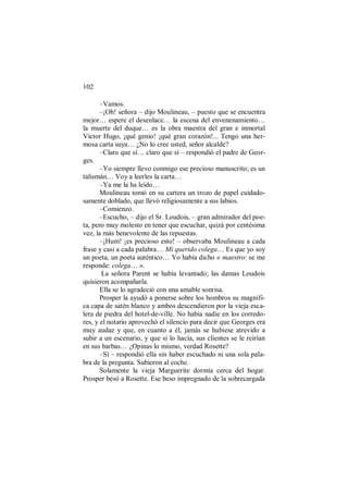 102
–Vamos.
–¡Oh! señora – dijo Moulineau, – puesto que se encuentra
mejor… espere el desenlace… la escena del envenenamiento…
la muerte del duque… es la obra maestra del gran e inmortal
Victor Hugo, ¡qué genio! ¡qué gran corazón!... Tengo una her-
mosa carta suya… ¿No lo cree usted, señor alcalde?
–Claro que sí… claro que sí – respondió el padre de Geor-
ges.
–Yo siempre llevo conmigo ese precioso manuscrito; es un
talismán… Voy a leerles la carta…
–Ya me la ha leído…
Moulineau tomó en su cartera un trozo de papel cuidado-
samente doblado, que llevó religiosamente a sus labios.
–Comienzo.
–Escucho, – dijo el Sr. Loudois, – gran admirador del poe-
ta, pero muy molesto en tener que escuchar, quizá por centésima
vez, la más benevolente de las repuestas.
–¡Hum! ¡es precioso esto! – observaba Moulineau a cada
frase y casi a cada palabra… Mi querido colega… Es que yo soy
un poeta, un poeta auténtico… Yo había dicho « maestro: se me
responde: colega… ».
La señora Parent se había levantado; las damas Loudois
quisieron acompañarla.
Ella se lo agradeció con una amable sonrisa.
Prosper la ayudó a ponerse sobre los hombros su magnífi-
ca capa de satén blanco y ambos descendieron por la vieja esca-
lera de piedra del hotel-de-ville. No había nadie en los corredo-
res, y el notario aprovechó el silencio para decir que Georges era
muy audaz y que, en cuanto a él, jamás se hubiese atrevido a
subir a un escenario, y que si lo hacía, sus clientes se le reirían
en sus barbas… ¿Opinas lo mismo, verdad Rosette?
–Sí – respondió ella sin haber escuchado ni una sola pala-
bra de la pregunta. Subieron al coche.
Solamente la vieja Marguerite dormía cerca del hogar.
Prosper besó a Rosette. Ese beso impregnado de la sobrecargada
 