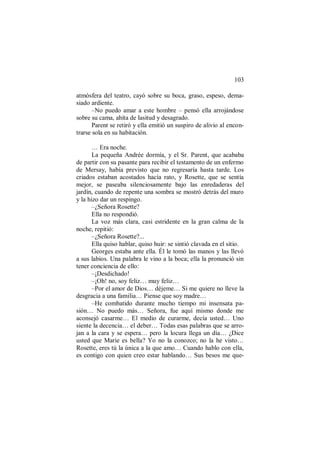 103
atmósfera del teatro, cayó sobre su boca, graso, espeso, dema-
siado ardiente.
–No puedo amar a este hombre – pensó ella arrojándose
sobre su cama, ahíta de lasitud y desagrado.
Parent se retiró y ella emitió un suspiro de alivio al encon-
trarse sola en su habitación.
… Era noche.
La pequeña Andrée dormía, y el Sr. Parent, que acababa
de partir con su pasante para recibir el testamento de un enfermo
de Mersay, había previsto que no regresaría hasta tarde. Los
criados estaban acostados hacía rato, y Rosette, que se sentía
mejor, se paseaba silenciosamente bajo las enredaderas del
jardín, cuando de repente una sombra se mostró detrás del muro
y la hizo dar un respingo.
–¿Señora Rosette?
Ella no respondió.
La voz más clara, casi estridente en la gran calma de la
noche, repitió:
–¿Señora Rosette?...
Ella quiso hablar, quiso huir: se sintió clavada en el sitio.
Georges estaba ante ella. Él le tomó las manos y las llevó
a sus labios. Una palabra le vino a la boca; ella la pronunció sin
tener conciencia de ello:
–¡Desdichado!
–¡Oh! no, soy feliz… muy feliz…
–Por el amor de Dios… déjeme… Si me quiere no lleve la
desgracia a una familia… Piense que soy madre…
–He combatido durante mucho tiempo mi insensata pa-
sión… No puedo más… Señora, fue aquí mismo donde me
aconsejó casarme… El medio de curarme, decía usted… Uno
siente la decencia… el deber… Todas esas palabras que se arro-
jan a la cara y se espera… pero la locura llega un día… ¿Dice
usted que Marie es bella? Yo no la conozco; no la he visto…
Rosette, eres tú la única a la que amo… Cuando hablo con ella,
es contigo con quien creo estar hablando… Sus besos me que-
 