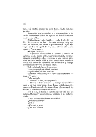 104
man… Sus palabras de amor me hacen daño… Tú, tú, nada más
que tú…
Hablaba con voz estrangulada y la arrastraba hasta el le-
cho de ramas verdes donde las hojas de los árboles dibujaban
caprichosos perfiles.
–Mi familia está en las Bastides… Los he dejado allí a to-
dos… He pretextado un viaje… Hace dos horas que estoy aquí
como un insensato y he tenido un presentimiento… Qué Dios
tenga piedad de mí… ¡Oh! Rosette, ven… estamos solos… está
oscuro… Ven, te adoro…
–Georges… te adoro.
Y la joven se inclinó sobre su hombro, y anegada en
lágrimas, con las manos juntas, la carne estremecida, los labios
húmedos, se abandonó… Los reflejos de la luna vinieron a ilu-
minar su rostro: estaba pálida y como transfigurada, cuando su
cabeza hizo temblar las clemátides y las madreselvas y un largo
estremecimiento recorrió los árboles verdes.
Nada turbaba el silencio de esa noche.
En un momento le pareció oír un ruido.
–Alguien viene, estamos perdidos.
–No temas, adorada mía; es el viento que hace temblar las
hojas… Te amo…
Y ella respondía.
–Yo también te amo y no tengo miedo…
… El cielo se había oscurecido y las hojas de los árboles
ya no se movían. Unos vapores de un dorado bruñido se desple-
gaban en el horizonte sobre las altas colinas, y los robles de las
praderas se cubrían de sombras movedizas.
Poco a poco, la llanura se iluminó; se oían a lo lejos los
cantos del labrador y como gritos de un pájaro al que nada res-
pondía.
La vida en calma manifestaba su despertar.
–¿Me amarás siempre?
–¡Oh! sí.
–¿Con toda tu alma?
–¡Con toda mi alma!
 