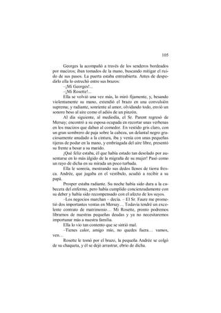 105
Georges la acompañó a través de los senderos bordeados
por macizos; iban tomados de la mano, buscando mitigar el rui-
do de sus pasos. La puerta estaba entreabierta. Antes de despe-
dirlo ella lo estrechó entre sus brazos:
–¡Mi Georges!...
–¡Mi Rosette!...
Ella se volvió una vez más, lo miró fijamente, y, besando
violentamente su mano, extendió el brazo en una convulsión
suprema; y radiante, sonriente al amor, olvidando todo, envió un
sonoro beso al aire como el adiós de un pinzón.
Al día siguiente, al mediodía, el Sr. Parent regresó de
Mersay; encontró a su esposa ocupada en recortar unas verbenas
en los macizos que daban al comedor. En vestido gris claro, con
un gran sombrero de paja sobre la cabeza, un delantal negro gra-
ciosamente anudado a la cintura, iba y venía con unas pequeñas
tijeras de podar en la mano, y embriagada del aire libre, presentó
su frente a besar a su marido.
¡Qué feliz estaba, él que había estado tan desolado por au-
sentarse en lo más álgido de la migraña de su mujer! Pasó como
un rayo de dicha en su mirada un poco turbada.
Ella le sonreía, mostrando sus dedos llenos de tierra fres-
ca. Andrée, que jugaba en el vestíbulo, acudió a recibir a su
papá.
Prosper estaba radiante. Su noche había sido dura a la ca-
becera del enfermo, pero había cumplido concienzudamente con
su deber y había sido recompensado con el afecto de los suyos.
–Los negocios marchan – decía. – El Sr. Faure me prome-
tió dos importantes ventas en Mersay… Todavía tendré un exce-
lente contrato de matrimonio… Mi Rosette, pronto podremos
librarnos de nuestras pequeñas deudas y ya no necesitaremos
importunar más a nuestra familia.
Ella lo vio tan contento que se sintió mal.
–Tienes calor, amigo mío, no quedes fuera… vamos,
ven…
Rosette le tomó por el brazo, la pequeña Andrée se colgó
de su chaqueta, y él se dejó arrastrar, ebrio de dicha.
 