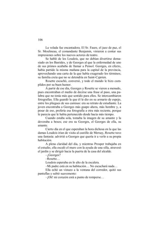 106
La velada fue encantadora. El Sr. Faure, el juez de paz, el
Sr. Moulineau, el comandante Benjamin, vinieron a contar sus
impresiones sobre los nuevos actores de teatro.
Se habló de los Loudois, que no debían divertirse dema-
siado en los Bastides, y de Georges al que la enfermedad de uno
de sus primos acababa de llamar a Pensol. Georges, en efecto,
había partido la misma mañana para la capital de la provincia,
aprovechando una carta de la que había exagerado los términos;
su familia creía que no se detendría en Saint-Cyprien.
Rosette escuchó, conversó, y todo el mundo le hizo cum-
plidos por su buen humor.
A partir de ese día, Georges y Rosette se vieron a menudo,
pues encontraban el medio de decirse una frase al paso, una pa-
labra que no tenía más que sentido para ellos. Se intercambiaron
fotografías. Ella guardó la que él le dio en su armario de espejo,
entre los pliegues de sus camisas: era su retrato de estudiante. La
joven encontraba a Georges más guapo ahora, más hombre y, a
pesar de eso, prefería esa fotografía a otra más reciente, porque
le parecía que le había pertenecido desde hacía más tiempo.
Cuando estaba sola, tomaba la imagen de su amante y la
devoraba a besos; ese era su Georges, el Georges de ella, su
amante.
Cierto día en el que esperaban la hora dichosa en la que las
damas Loudois irían de visita al castillo de Mersay, Rosette tuvo
una fantasía: advirtió a Georges que quería ir a verlo a su propia
habitación.
A plena claridad del día, y mientras Prosper trabajaba en
el estudio, ella escaló el muro con la ayuda de una silla, atravesó
el jardín y se dirigió hacia la puerta de la casa del alcalde.
–¿Georges?
–Rosette…
Loudois esperaba en lo alto de la escalera.
–Mi padre está en su habitación… No escuchará nada…
Ella echó un vistazo a la ventana del corredor, quitó sus
pantuflas y subió suavemente:
–¡Oh! mi corazón está a punto de romperse…
 
