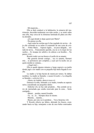 107
–Mi mujercita…
Ella se dejó conducir a la habitación, la estancia del ma-
trimonio, decorada totalmente con telas azules, y se sentó sobre
una silla, muy cerca de la chimenea laminada de plata con ribe-
tes dorados.
–¿Es aquí donde te dejas querer por Marie?
–No pienso en ella.
–Aquí están las sortijas que le has regalado de novios – di-
jo ella vertiendo en su mano el contenido de una cesta de cris-
tal… – Pobre Marie… Aspecto inglés… un poco delgada… mi-
rada de novia… Francamente querido, esa no es la mujer de tus
sueños… Es incapaz de subirle a la cabeza a un hombre… No
parece vivir…
Rosette rodeó con sus brazos el cuello de su amante.
–Me gustaría dormir contigo… soy tu amante, Hernani
mío… te pertenezco por completo, y ayer por la noche era yo
quién miraba tu ventana…
–¡Ángel mío!...
Ella se quedó algunos minutos y luego regresó a su jardín
donde jugó a ser madre con su pequeña hija hasta llegada la no-
che.
La madre y la hija hacían de mamá por turnos. Se daban
nombres. La madre se llamaba: « mamá Grondin ». La chiquilla
se llamaba: « señorita Lili ».
–Ahora, mi Andrée, ahora te toca a ti.
Entonces la niña, imitando a su madre, tomaba un aspecto
serio y sacudiendo sus pequeños dedos:
–Señorita Lili, no has sido prudente… Has comido un ta-
rro de mermelada que estaba reservado para la cena… Serás
castigada…
–Mamá… perdón, mamá Grondin.
–Ta…ta…ta… Siempre dices lo mismo.
–Mamita… mamita…
–Bueno, por esta vez te perdono… Ven a besarme, Lili.
Y Rosette ofrecía sus labios, abriendo los brazos, avan-
zando hacia su hija, semejante a uno de esos bebes sonrosados
 