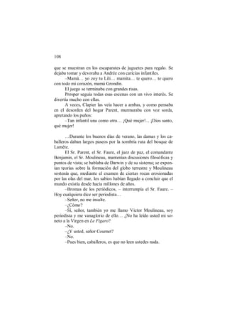 108
que se muestran en los escaparates de juguetes para regalo. Se
dejaba tomar y devoraba a Andrée con caricias infantiles.
–Mamá… yo zoy tu Lili… mamita… te quero… te quero
con todo mi corazón, mamá Grondin.
El juego se terminaba con grandes risas.
Prosper seguía todas esas escenas con un vivo interés. Se
divertía mucho con ellas.
A veces, Clapier las veía hacer a ambas, y como pensaba
en el desorden del hogar Parent, murmuraba con voz sorda,
apretando los puños:
–Tan infantil una como otra… ¡Qué mujer!... ¡Dios santo,
qué mujer!
…Durante los buenos días de verano, las damas y los ca-
balleros daban largos paseos por la sombría ruta del bosque de
Lamète.
El Sr. Parent, el Sr. Faure, el juez de paz, el comandante
Benjamin, el Sr. Moulineau, mantenían discusiones filosóficas y
puntos de vista; se hablaba de Darwin y de su sistema; se expon-
ían teorías sobre la formación del globo terrestre y Moulineau
sostenía que, mediante el examen de ciertas rocas erosionadas
por las olas del mar, los sabios habían llegado a concluir que el
mundo existía desde hacia millones de años.
–Bromas de los periódicos, – interrumpía el Sr. Faure. –
Hoy cualquiera dice ser periodista…
–Señor, no me insulte.
–¿Cómo?
–Sí, señor, también yo me llamo Victor Moulineau, soy
periodista y me vanaglorio de ello… ¿No ha leído usted mi so-
neto a la Virgen en Le Figaro?
–No.
–¿Y usted, señor Cournet?
–No.
–Pues bien, caballeros, es que no leen ustedes nada.
 