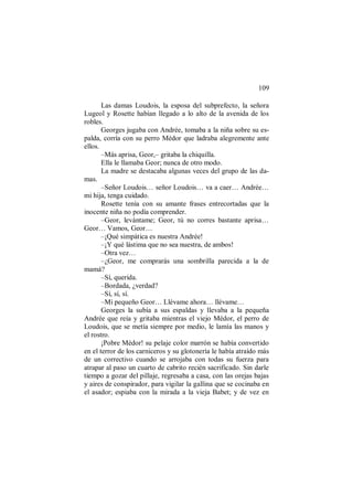 109
Las damas Loudois, la esposa del subprefecto, la señora
Lugeol y Rosette habían llegado a lo alto de la avenida de los
robles.
Georges jugaba con Andrée, tomaba a la niña sobre su es-
palda, corría con su perro Médor que ladraba alegremente ante
ellos.
–Más aprisa, Geor,– gritaba la chiquilla.
Ella le llamaba Geor; nunca de otro modo.
La madre se destacaba algunas veces del grupo de las da-
mas.
–Señor Loudois… señor Loudois… va a caer… Andrée…
mi hija, tenga cuidado.
Rosette tenía con su amante frases entrecortadas que la
inocente niña no podía comprender.
–Geor, levántame; Geor, tú no corres bastante aprisa…
Geor… Vamos, Geor…
–¡Qué simpática es nuestra Andrée!
–¡Y qué lástima que no sea nuestra, de ambos!
–Otra vez…
–¿Geor, me comprarás una sombrilla parecida a la de
mamá?
–Sí, querida.
–Bordada, ¿verdad?
–Sí, sí, sí.
–Mi pequeño Geor… Llévame ahora… llévame…
Georges la subía a sus espaldas y llevaba a la pequeña
Andrée que reía y gritaba mientras el viejo Médor, el perro de
Loudois, que se metía siempre por medio, le lamía las manos y
el rostro.
¡Pobre Médor! su pelaje color marrón se había convertido
en el terror de los carniceros y su glotonería le había atraído más
de un correctivo cuando se arrojaba con todas su fuerza para
atrapar al paso un cuarto de cabrito recién sacrificado. Sin darle
tiempo a gozar del pillaje, regresaba a casa, con las orejas bajas
y aires de conspirador, para vigilar la gallina que se cocinaba en
el asador; espiaba con la mirada a la vieja Babet; y de vez en
 