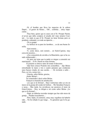 11
–Sí, el hombre que lleva los negocios de la señora
Dupré… el gestor de bienes… Oh!... continúa… estoy impa-
ciente…
–Pues bien, quiere que te cases con el Sr. Prosper Parent,
el joven que debe comprar el estudio del viejo notario Cour-
net… Lo malo es que el Sr. Prosper no tiene fortuna; pero es
prudente, ordenado y es todo un tiparrón….
–No es guapo.
–La belleza no es para los hombres… es de una buena fa-
milia.
–Será notario…
–Y, como dices, será notario… en Saint-Cyprien, muy
cerca de nosotros…
–¡Eso consumiría de envidia a la Blanchette, que se ha ca-
sado embarazada!...
–Sí; pero me temo que tu padre se niegue a consentir ese
matrimonio… El Sr. Parent no tiene fortuna.
El jumento se detuvo antes de tomar el descenso.
–Qué bien conoce Poulotte mis costumbres. – dijo Bérias
estrechando la mano a tres o cuatro paisanos que conducían
unos bueyes tirados de una cuerda… – Os invitaría a subir…
Pero, ya veis, somos tres…
–Gracias, señor Bérias, gracias,
¡Señor Bérias!...
Se comenzaba a decir señor Bérias.
François se henchía de satisfacción:
–¡Lo que es la fortuna!... Hace veinticinco años yo era un
mozo en la granja del conde de Galleur… Me llamaban François
a secas… Más tarde, los envidiosos me pusieron el mote de
Gran-Cartera… Hoy, se dirigen a mí como señor Bérias. ¡Lo
que es la fortuna!...
–Papá, no deberías recordar siempre que has sido mozo de
granja… Pueden escucharnos…
–Pero, hijita, al contrario, estoy muy orgulloso de haberlo
sido… No he robado lo que tengo… Te garantizo que lo he ga-
nado.
 