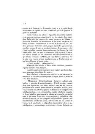 110
cuando, si la llama no era demasiado viva y se lo permitía, lamía
suavemente la espalda del ave y bebía un poco de jugo de la
gran olla de hierro.
Tenía recursos tan arteros e hipócritas de cometer su latro-
cinio que casi nunca era descubierto por los criados. Por añadi-
dura, Babet adoraba en general a todos los perros y a Médor en
particular. También, en las mañanas de invierno, los perros del
barrio acudían a calentarse en la cocina de la casa de los Lou-
dois: grandes y bohemios canes, dogos, españoles y pequineses,
perrillos negros de cura y grandes mastines de carnicero, e in-
cluso los judíos errantes fraternizaban ante las llamas; la vieja
impedía las riñas, y si toda la raza canina tenía lugar en el hogar,
una vez se habían ido los camaradas, no había atención con la
que ella no colmase a su Médor, un viejo baboso, enfermizo por
la edad pero risueño y buen muchacho que se dejaba mimar so-
bre las rodillas de la buena mujer.
–¡Pobre perrillo!... ¡pobre perrillo!…
Babet incluso le daba la mitad de su chocolate y también
algunas pastillas para el reuma.
Andrée jugaba continuamente con Médor, que lamía bas-
tante a menudo las gallinas del notario.
Los caballeros exponían tesis sociales: en ese momento se
trataba de la situación de la mujer en el hogar, desde el punto de
vista de la autoridad.
–Mire usted, – decía Moulineau, – la mayor cualidad cere-
bral es el espíritu de generalización… Usted, notario, cuando
tiene una liquidación que hacer, toma el toro por los cuernos;
procedencia de bienes, partes aferentes, informes, activos, pasi-
vos; examina los detalles; aprecia en términos de comparación;
usted generaliza… Mi comandantes, cuando usted está en cabe-
za de un batallón, no se ocupa ya más de tal compañía que de tal
otra: lo que usted desea tener es un conjunto, y no hubiese esta-
do satisfecho con ver una compañía en desbandada y la otra ad-
mirablemente conducida; usted, señor Faure, en sus ventas de
bienes, le da igual saber si tal pradera alcanzará tal cifra; lo que
usted quiere es un resultado, un conjunto… En mi fanfarria me
 