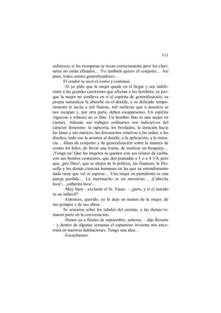 111
enfurezco si las trompetas se tocan correctamente pero los clari-
netes no están afinados… Yo también quiero el conjunto… Así
pues, todos somos generalizadores…
El orador se secó el rostro y continuó:
–Si yo pido que la mujer quede en el hogar y sea indife-
rente a las grandes cuestiones que afectan a los hombres, es por-
que la mujer no conlleva en sí el espíritu de generalización; su
propia naturaleza la absorbe en el detalle, y su delicado tempe-
ramento le incita a mil finuras, mil sutilezas que a nosotros se
nos escapan y, por otra parte, deben escapársenos. Un espíritu
vigoroso y robusto no es fino. Un hombre fino es una mujer en
ciernes. Además sus trabajos ordinarios son indicativos del
carácter femenino: la tapicería, los bordados, la atención hacia
las lanas y sus matices, las discusiones relativas a las sedas, a los
diseños, todo eso la arrastra al detalle, a la aplicación, a la minu-
cia… Ideas de conjunto y de generalización sobre la manera de
contar los hilos, de llevar una trama, de analizar un bosquejo…
¡Venga ya! Que las mujeres se queden con sus telares de caoba,
con sus bonitos costureros, que den puntadas a 5 o a 4 3/4, pero
que, ¡por Dios!, que se alejen de la política, las finanzas, la filo-
sofía y las demás ciencias humanas en las que su entendimiento
nada tiene que ver ni esperar… Una mujer en pantalones es una
pareja perdida… La marimacho es un monstruo… ¡Cabecita
loca!... ¡cabecita loca!...
–Muy bien – exclamó el Sr. Faure. – ¿pero, y si el marido
es un imbécil?
–Entonces, querido, yo lo dejo en manos de la mujer, de
sus pompas y de sus obras.
Se sentaron sobre los taludes del camino, y las damas to-
maron parte en la conversación.
–Henos ya a finales de septiembre, señoras, – dijo Rosette
– y dentro de algunas semanas el espantoso invierno nos ence-
rrará en nuestras habitaciones. Tengo una idea…
–Escuchamos.
 