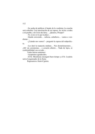 112
–Se acaba de publicar el bando de la vendimia; la cosecha
será soberbia. Con autorización de mi esposo, les invito a todos
a mi pueblo, a la Croix-du-Jarry… ¿Quieres, Prosper?
–Sí, si eso es lo que te place…
–Queda convenido… señoras, caballeros… vamos a ven-
dimiar…
–¿Cuándo nos vamos? – preguntó la esposa del subprefec-
to.
–Les daré la respuesta mañana… Nos desmelenaremos…
¡Ah! sin ceremonias… a corazón abierto… Nada de lujos, ni
confortabilidad; eso es todo…
Todos fueron unánimes:
–Aceptamos agradecidos.
–El Sr. Moulineau encargará buen tiempo y el Sr. Loudois
será el organizador de la fiesta.
Regresaron a Saint-Cyprien.
 