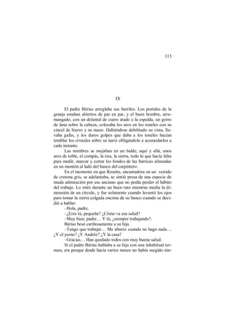 113
IX
El padre Bérias arreglaba sus barriles. Los portales de la
granja estaban abiertos de par en par, y el buen hombre, arre-
mangado, con un delantal de cuero atado a la espalda, un gorro
de lana sobre la cabeza, colocaba los aros en los toneles con su
cincel de hierro y su mazo. Habiéndose debilitado su vista, lle-
vaba gafas, y los duros golpes que daba a los toneles hacían
temblar los cristales sobre su nariz obligándole a acomodarlos a
cada instante.
Las mimbres se mojaban en un balde; aquí y allá, unos
aros de roble, el compás, la tiza, la sierra, todo lo que hacía falta
para medir, marcar y cortar los fondos de las barricas alineadas
en un montón al lado del banco del carpintero.
En el momento en que Rosette, encantadora en un vestido
de cretona gris, se adelantaba, se sintió presa de una especie de
muda admiración por ese anciano que no podía perder el hábito
del trabajo. Lo miró durante un buen rato mientras medía la di-
mensión de un círculo, y fue solamente cuando levantó los ojos
para tomar la sierra colgada encima de su banco cuando se deci-
dió a hablar:
–Hola, padre.
–¿Eres tú, pequeña? ¿Cómo va esa salud?
–Muy bien, padre… Y tú, ¿siempre trabajando?.
Bérias besó cariñosamente a su hija.
–Tengo que trabajar… Me aburro cuando no hago nada…
¿Y el yerno? ¿Y Andrée? ¿Y la casa?
–Gracias… Han quedado todos con muy buena salud.
Si el padre Bérias hablaba a su hija con una inhabitual ter-
nura, era porque desde hacía varios meses no había surgido nin-
 