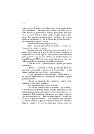 114
guna cuestión de interés que debatir entre ellos, ningún dinero
que desembolsar. Todavía no había recibido las sumas que les
había adelantado, pero desde la negativa que le había manifesta-
do a la señora Parent no había vuelto a recibir ninguna peti-
ción… Los negocios marchaban mejor, sin duda, y los jóvenes
habían sentando cabeza… En definitiva, los hijos se bastaban y
eso era todo lo que pedía François.
–Te has vestido como una princesa, hija.
–¡Bah! – exclamó ella tocando su vestido – es tela de cre-
tona a treinta centavos el metro…
La criada, que salía de la cocina, con una cesta de provi-
siones que la madre de Rosette acababa de llenar, miraba en un
campo de alfalfa recién segada a unos jóvenes que se esforzaban
para levantar el eje de una carreta. Allí estaban Pichou, los
grand-Bissac, los Mérinon, todos mozos vigorosos y bien plan-
tados, cuyos bíceps denotaban una sólida musculatura.
–Cómo los miras, – observó Rosette – parece que quieres
comértelos.
– ¡Señora! – respondió la criada, que tan solo hacía dos
días que se encontraba al servicio de la señora Parent – es que
tienen muy buen tipo esos chicos… y son guapos…
–Lo que sucede es que falta educación – añadió Rosette; –
he aquí una muchacha que se imagina que un hombre es guapo
porque es fuerte…
–Hija, en ese aspecto no debes quejarte… Nuestro yerno
tumbaría un buey de un puñetazo…
–Pues yo creo que más vale ser delicado.
–¡Ah! resulta ahora que eres de la ciudad – dijo el padre –
y prefieres a tus empleados débiles, muertos de hambre, no más
fuertes que una mosca, antes que a nuestros muchachos que ser-
ían capaces de levantarlos al peso con un solo brazo… A noso-
tros nos gusta la fuerza… ¿Qué haríamos sin ella?... Se dice que
la fuerza es para los caballos… ¡una estupidez, una estupidez!
La fuerza también es para los hombres; sirve para trabajar y
hacerse respetar… Por muy jorobado que estuviese nadie me
 