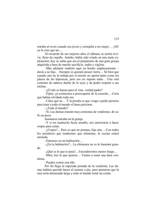 115
miraba al revés cuando era joven y cortejaba a mi mujer… ¡Ah!
ya lo creo que no…
Al recuerdo de sus mejores años el aldeano se sentía revi-
vir, lleno de orgullo. Antaño, había sido criado en una mala ex-
plotación; hoy se sabía que era el propietario de una gran granja
adquirida a base de mucho sacrificio, sudor y vigilias.
–Más adelante tendréis aquí un bonito emplazamiento –
decía a su hija.. –Siempre os gustará poseer tierra… Sé bien que
cuando uno no la trabaja por sí mismo no aporta tanto como los
plazos de las hipotecas, pero eso no supone nada… Uno está
contento de saberse dueño de lo suyo y de poder respirar a sus
anchas.
–¿El año es bueno para el vino, verdad padre?
–Fíjate, ya comienzas a preocuparte de la cosecha… Creía
que habías olvidado todo eso.
–Claro que no… Y la prueba es que vengo a pedir permiso
para traer a todo el mundo el lunes próximo.
–¿Todo el mundo?
–Sí. Las damas estarán muy contentas de vendimiar, de sa-
lir un poco.
Jeanneton entraba en la granja.
–Y si mi madrecita fuese amable, nos autorizaría a hacer
crepes para cenar.
–¿Crepes?... Pero es que no piensas, hija mía… Con todos
los jornaleros que tendremos que alimentar, la cocina estará
atestada.
–Entonces en mi habitación…
–¿En tu habitación?... La chimenea no es lo bastante gran-
de.
–¿Qué es lo que te pasa?... Encenderemos menos fuego…
–Mira, haz lo que quieras… Vamos a tener una dura ven-
dimia.
–Puedes contar con ello.
Por fin llego la esperada jornada de la vendimia. Las da-
mas habían querido hacer el camino a pie, pero pensaron que la
ruta sería demasiado larga y todo el mundo tomó un coche.
 