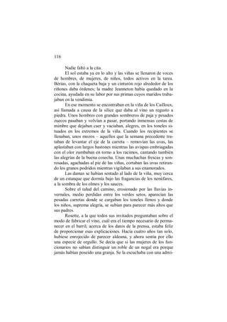 116
Nadie faltó a la cita.
El sol estaba ya en lo alto y las viñas se llenaron de voces
de hombres, de mujeres, de niños, todos activos en la tarea.
Bérias, con la chaqueta baja y un cinturón rojo alrededor de los
riñones daba órdenes; la madre Jeanneton había quedado en la
cocina, ayudada en su labor por sus primas cuyos maridos traba-
jaban en la vendimia.
En ese momento se encontraban en la viña de los Cailloux,
así llamada a causa de la sílice que daba al vino un regusto a
piedra. Unos hombres con grandes sombreros de paja y pesados
zuecos pasaban y volvían a pasar, portando inmensas cestas de
mimbre que dejaban caer y vaciaban, alegres, en los toneles si-
tuados en los extremos de la viña. Cuando los recipientes se
llenaban, unos mozos – aquellos que la semana precedente tra-
taban de levantar el eje de la carreta – removían las uvas, las
aplastaban con largos bastones mientras las avispas embriagadas
con el olor zumbaban en torno a los racimos, cantando también
las alegrías de la buena cosecha. Unas muchachas frescas y son-
rosadas, agachadas al pie de las viñas, cortaban las uvas retiran-
do los granos podridos mientras vigilaban a sus enamorados.
Las damas se habían sentado al lado de la viña, muy cerca
de un estanque que dormía bajo las fragancias de los nenúfares,
a la sombra de los olmos y los sauces.
Sobre el talud del camino, erosionado por las lluvias in-
vernales, medio perdidas entre los verdes setos, aparecían las
pesadas carretas donde se cargaban los toneles llenos y donde
los niños, suprema alegría, se subían para parecer más altos que
sus padres.
Rosette, a la que todos sus invitados preguntaban sobre el
modo de fabricar el vino, cuál era el tiempo necesario de perma-
necer en el barril, acerca de los datos de la prensa, estaba feliz
de proporcionar esas explicaciones. Hacía cuatro años tan solo,
hubiese enrojecido de parecer aldeana, y ahora sentía por ello
una especie de orgullo. Se decía que si las mujeres de los fun-
cionarios no sabían distinguir un roble de un nogal era porque
jamás habían poseído una granja. Se la escuchaba con una admi-
 