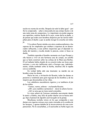 117
ración no exenta de envidia. Después de todo le daba igual – por
fin lo comprendía – saber si descendía de una estirpe ilustre o de
una mala rama de campesinos. Lo importante era poder pagarse
sus caprichos, sentirse dueña de lo suyo, como decía su padre, y
de pensar que todos esos hombres dispersos por las tierras traba-
jaban para el dueño y que se podía recoger la cosecha sin traba-
jo.
Y la señora Parent miraba con aires condescendientes a las
esposas de los empleados que estaban a expensas de un denun-
ciador influyente, a esas pobres mujercitas que el diputado to-
maba del mentón y tocaba donde le parecía, como si fuese su
dueño.
También esperaba el bendito momento en el que Prosper y
ella fuesen a vivir en una hermosa casa de campo, un castillo
que se haría construir sobre las colinas de la Mare-aux-Herbes.
El sol radiante había alejado de su corazón todas sus locas aspi-
raciones, y con aire indiferente miró a Georges que, indolente-
mente, estaba tumbado sobre la hierba, mientras ella lo tapaba
con su sombrilla.
En verdad había sido una insensata: su marido era un
hombre como los demás.
Hacia las tres, a invitación de Rosette, todas las damas se
pusieron a vendimiar para gran regocijo de los hombres y de las
mujeres que descansaban en las viñas.
Los caballeros encendieron cigarros y se tumbaros al pie
de los robles.
–Vamos, vamos, señoras – exclamaba Rosette.
–¡Oh! ¡esos malditos sarmientos! – decía la señora Gavier.
–¡Ah! se nota que no tiene usted costumbre.
La vieja señora de Carreuse caminaba suavemente dando
la mano a Andrée, muy feliz de poder charlar con su buena ami-
ga, bajo el parasol de algodón azul recogido en la granja.
Moulineau recitaba versos en los que comparaba a esas
damas con cigarras ociosas cuyo canto resonaba en la sombra de
los bosques, y apenas dudaba de la inconveniencia de esas com-
paraciones. No lo escuchaban, y él acariciaba su barba regia con
 