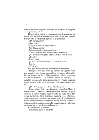 118
insensatos furores, creyendo encontrar en la textura de sus pelos
una inspiración poética.
De pronto, se dirigió al comandante que descansaba a sus
anchas, con el chaleco desabotonado, sin corbata, con un ciga-
rrillo en la boca y la mirada perdida en el cielo azul.
–¿Mi comandante?
–¿Qué desea?
–¿A qué no sabe en lo que pienso?
–No; déjeme dormir.
–Solo un minuto… tengo una idea…
–Venga, suéltelo; pero no se extienda demasiado.
–¿Ve a esas dos mujeres: una de azul y la otra de rosa?
–¿Dónde?
–En las viñas.
–¡Ah! sí… la señora Parent… la señora Loudois…
–Eso es.
–¿Y bien?...
Los ojos del comandante comenzaban a desvelarse.
–Prosigo: Usted está como yo hastiado de algunas cosas;
pero hay otras que siempre serán objeto de nuestra admiración.
Hace un instante me decía: Mi pensamiento rechaza en admirar
la fuerza sin la gracia… Un hombre desnudo me horroriza… Si
fuese tan buen escultor como pintor, músico y poeta, ejecutaría
la obra maestra de las obras maestras… Mis modelos están ante
mí.
–¿Dónde? – preguntó todavía el Sr. Benjamin.
–En las viñas… Mire esas dos mujeres: la señora Marie; la
señora Rosette. La primera es del tipo inglés; es rubia, delgada,
nerviosa; la otra es morena, llena de vida; las uniría en un blo-
que de mármol; las haría inmortales mediante poses estáticas…
Marie suavemente tumbada a los pies de su rival, que la domina
con su soberbia frente y le abre sus brazos blancos de nieve…
Están como absorbidas en su mirada; parecen amarse y adorarse;
una representa la vida; la otra, es la gracia…
El comandante se levantó:
–Moulineau, es usted un cerdo.
 