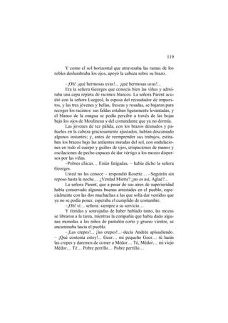 119
Y como el sol horizontal que atravesaba las ramas de los
robles deslumbraba los ojos, apoyó la cabeza sobre su brazo.
–¡Oh! ¡qué hermosas uvas!... ¡qué hermosas uvas!...
Era la señora Georges que conocía bien las viñas y admi-
raba una cepa repleta de racimos blancos. La señora Parent acu-
dió con la señora Luegeol, la esposa del recaudador de impues-
tos, y las tres jóvenes y bellas, frescas y rosadas, se bajaron para
recoger los racimos: sus faldas estaban ligeramente levantadas, y
el blanco de la enagua se podía percibir a través de las hojas
bajo los ojos de Moulineau y del comandante que ya no dormía.
Las jóvenes de tez pálida, con los brazos desnudos y pa-
ñuelos en la cabeza graciosamente ajustados, habían descansado
algunos instantes; y, antes de reemprender sus trabajos, estira-
ban los brazos bajo las ardientes miradas del sol, con ondulacio-
nes en todo el cuerpo y guiños de ojos, crispaciones de manos y
oscilaciones de pecho capaces de dar vértigo a los mozos disper-
sos por las viñas.
–Pobres chicas… Están fatigadas, – había dicho la señora
Georges.
Usted no las conoce – respondió Rosette… –Seguirán sin
reposo hasta la noche… ¿Verdad Miette? ¿no es así, Aglaé?...
La señora Parent, que a pesar de sus aires de superioridad
había conservado algunas buenas amistades en el pueblo, espe-
cialmente con las dos muchachas a las que solía dar vestidos que
ya no se podía poner, esperaba el cumplido de costumbre.
–¡Oh! sí… señora: siempre a su servicio…
Y tímidas y sonrojadas de haber hablado tanto, las mozas
se libraron a la tarea, mientras la compañía que había dado algu-
nas monedas a los niños de pantalón corto y grueso vientre, se
encaminaba hacia el pueblo.
–¡Las crepes!... ¡las crepes!...–decía Andrée aplaudiendo.
– ¡Qué contenta estoy!... Geor… mi pequeño Geor… tú harás
las crepes y daremos de comer a Médor… Té, Médor… mi viejo
Médor… Té… Pobre perrillo… Pobre perrillo…
 
