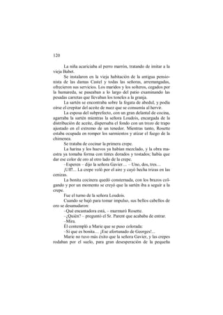 120
La niña acariciaba al perro marrón, tratando de imitar a la
vieja Babet.
Se instalaron en la vieja habitación de la antigua pensio-
nista de las damas Castel y todas las señoras, arremangadas,
ofrecieron sus servicios. Los maridos y los solteros, cegados por
la humareda, se paseaban a lo largo del patio examinando las
pesadas carretas que llevaban los toneles a la granja.
La sartén se encontraba sobre la fogata de abedul, y podía
oírse el crepitar del aceite de nuez que se consumía al hervir.
La esposa del subprefecto, con un gran delantal de cocina,
agarraba la sartén mientras la señora Loudois, encargada de la
distribución de aceite, dispersaba el fondo con un trozo de trapo
ajustado en el extremo de un tenedor. Mientras tanto, Rosette
estaba ocupada en romper los sarmientos y atizar el fuego de la
chimenea.
Se trataba de cocinar la primera crepe.
La harina y los huevos ya habían mezclado, y la obra ma-
estra ya tomaba forma con tintes dorados y tostados; había que
dar ese color de oro al otro lado de la crepe.
–Esperen – dijo la señora Gavier… – Uno, dos, tres…
¡Uff!... La crepe voló por el aire y cayó hecha trizas en las
cenizas.
La bonita cocinera quedó consternada, con los brazos col-
gando y por un momento se creyó que la sartén iba a seguir a la
crepe.
Fue el turno de la señora Loudois.
Cuando se bajó para tomar impulso, sus bellos cabellos de
oro se desanudaron:
–Qué encantadora está, – murmuró Rosette.
–¿Quién? – preguntó el Sr. Parent que acababa de entrar.
–Mira.
Él contempló a Marie que se puso colorada:
–Sí que es bonita… ¡Ese afortunado de Georges!...
Marie no tuvo más éxito que la señora Gavier, y las crepes
rodaban por el suelo, para gran desesperación de la pequeña
 