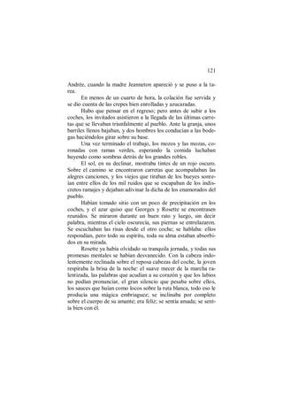 121
Andrée, cuando la madre Jeanneton apareció y se puso a la ta-
rea.
En menos de un cuarto de hora, la colación fue servida y
se dio cuenta de las crepes bien enrolladas y azucaradas.
Hubo que pensar en el regreso; pero antes de subir a los
coches, los invitados asistieron a la llegada de las últimas carre-
tas que se llevaban triunfalmente al pueblo. Ante la granja, unos
barriles llenos bajaban, y dos hombres los conducían a las bode-
gas haciéndolos girar sobre su base.
Una vez terminado el trabajo, los mozos y las mozas, co-
ronadas con ramas verdes, esperando la comida luchaban
huyendo como sombras detrás de los grandes robles.
El sol, en su declinar, mostraba tintes de un rojo oscuro.
Sobre el camino se encontraron carretas que acompañaban las
alegres canciones, y los viejos que tiraban de los bueyes sonre-
ían entre ellos de los mil ruidos que se escapaban de los indis-
cretos ramajes y dejaban adivinar la dicha de los enamorados del
pueblo.
Habían tomado sitio con un poco de precipitación en los
coches, y el azar quiso que Georges y Rosette se encontrasen
reunidos. Se miraron durante un buen rato y luego, sin decir
palabra, mientras el cielo oscurecía, sus piernas se entrelazaron.
Se escuchaban las risas desde el otro coche; se hablaba: ellos
respondían, pero todo su espíritu, toda su alma estaban absorbi-
dos en su mirada.
Rosette ya había olvidado su tranquila jornada, y todas sus
promesas mentales se habían desvanecido. Con la cabeza indo-
lentemente reclinada sobre el reposa cabezas del coche, la joven
respiraba la brisa de la noche: el suave mecer de la marcha ra-
lentizada, las palabras que acudían a su corazón y que los labios
no podían pronunciar, el gran silencio que pesaba sobre ellos,
los sauces que huían como locos sobre la ruta blanca, todo eso le
producía una mágica embriaguez; se inclinaba por completo
sobre el cuerpo de su amante; era feliz; se sentía amada; se sent-
ía bien con él.
 