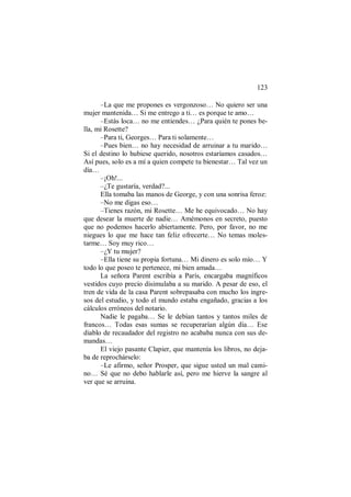 123
–La que me propones es vergonzoso… No quiero ser una
mujer mantenida… Si me entrego a ti… es porque te amo…
–Estás loca… no me entiendes… ¿Para quién te pones be-
lla, mi Rosette?
–Para ti, Georges… Para ti solamente…
–Pues bien… no hay necesidad de arruinar a tu marido…
Si el destino lo hubiese querido, nosotros estaríamos casados…
Así pues, solo es a mí a quien compete tu bienestar… Tal vez un
día…
–¡Oh!...
–¿Te gustaría, verdad?...
Ella tomaba las manos de George, y con una sonrisa feroz:
–No me digas eso…
–Tienes razón, mi Rosette… Me he equivocado… No hay
que desear la muerte de nadie… Amémonos en secreto, puesto
que no podemos hacerlo abiertamente. Pero, por favor, no me
niegues lo que me hace tan feliz ofrecerte… No temas moles-
tarme… Soy muy rico…
–¿Y tu mujer?
–Ella tiene su propia fortuna… Mi dinero es solo mío… Y
todo lo que poseo te pertenece, mi bien amada…
La señora Parent escribía a París, encargaba magníficos
vestidos cuyo precio disimulaba a su marido. A pesar de eso, el
tren de vida de la casa Parent sobrepasaba con mucho los ingre-
sos del estudio, y todo el mundo estaba engañado, gracias a los
cálculos erróneos del notario.
Nadie le pagaba… Se le debían tantos y tantos miles de
francos… Todas esas sumas se recuperarían algún día… Ese
diablo de recaudador del registro no acababa nunca con sus de-
mandas…
El viejo pasante Clapier, que mantenía los libros, no deja-
ba de reprochárselo:
–Le afirmo, señor Prosper, que sigue usted un mal cami-
no… Sé que no debo hablarle así, pero me hierve la sangre al
ver que se arruina.
 